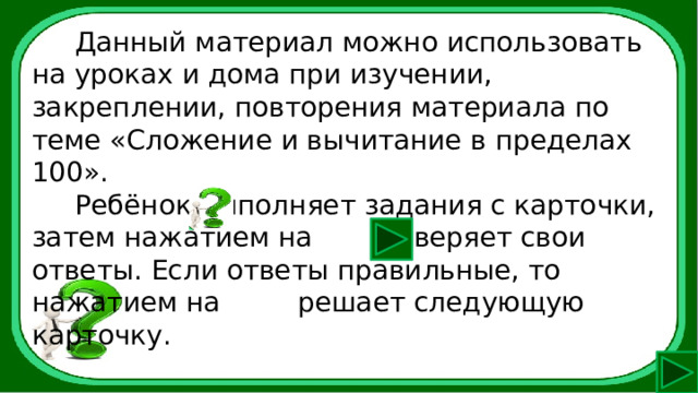  Данный материал можно использовать на уроках и дома при изучении, закреплении, повторения материала по теме «Сложение и вычитание в пределах 100».  Ребёнок выполняет задания с карточки, затем нажатием на сверяет свои ответы. Если ответы правильные, то нажатием на решает следующую карточку. 