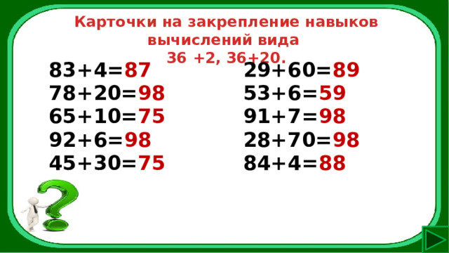 Карточки на закрепление навыков вычислений вида 36 +2, 36+20. 83+4= 87 78+20= 98 29+60= 89 65+10= 75 53+6= 59 92+6= 98 91+7= 98 45+30= 75 28+70= 98  84+4= 88 