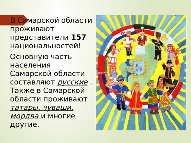 В Самарской области проживают представители 157 национальностей! Основную часть населения Самарской области составляют русские . Также в Самарской области проживают татары, чуваши, мордва и многие другие. 