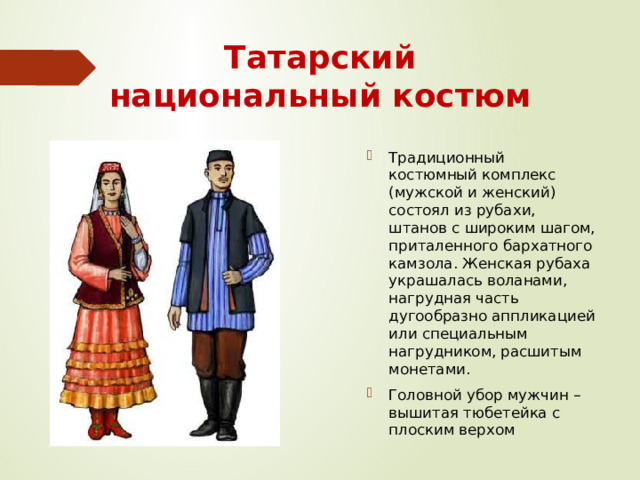 Татарский национальный костюм Традиционный костюмный комплекс (мужской и женский) состоял из рубахи, штанов с широким шагом, приталенного бархатного камзола. Женская рубаха украшалась воланами, нагрудная часть дугообразно аппликацией или специальным нагрудником, расшитым монетами. Головной убор мужчин – вышитая тюбетейка с плоским верхом 