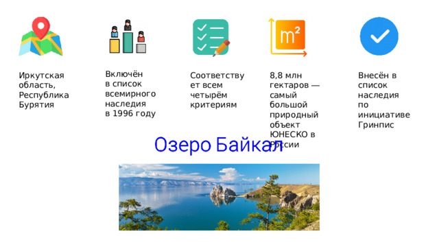 Включён в список всемирного наследия в 1996 году Соответствует всем четырём критериям 8,8 млн гектаров ― самый большой природный объект ЮНЕСКО в России Иркутская область, Внесён в список наследия Республика Бурятия по инициативе Гринпис 