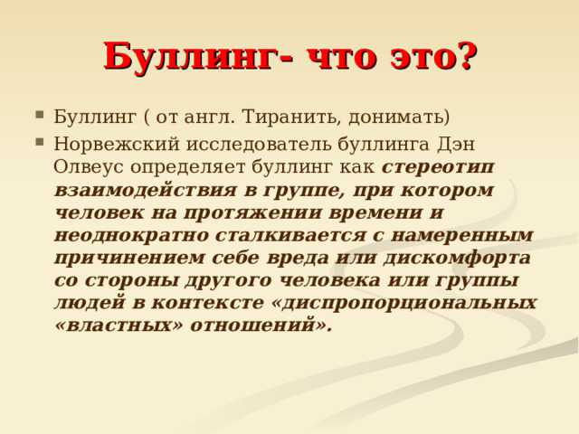 Буллинг- что это? Буллинг ( от англ. Тиранить, донимать) Норвежский исследователь буллинга Дэн Олвеус определяет буллинг как стереотип взаимодействия в группе, при котором человек на протяжении времени и неоднократно сталкивается с намеренным причинением себе вреда или дискомфорта со стороны другого человека или группы людей в контексте «диспропорциональных «властных» отношений».    