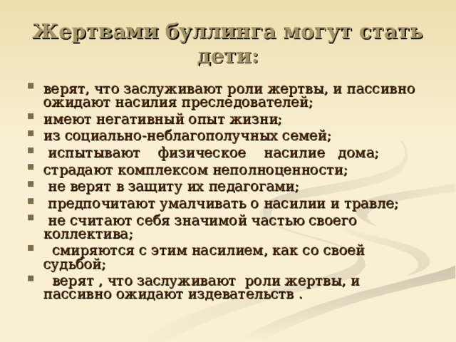 Жертвами буллинга могут стать дети: верят, что заслуживают роли жертвы, и пассивно ожидают насилия преследователей; имеют негативный опыт жизни; из социально-неблагополучных семей;  испытывают    физическое    насилие   дома; страдают комплексом неполноценности;   не верят в защиту их педагогами;   предпочитают умалчивать о насилии и травле;   не считают себя значимой частью своего коллектива;   смиряются с этим насилием, как со своей судьбой;   верят , что заслуживают  роли жертвы, и пассивно ожидают издевательств . 