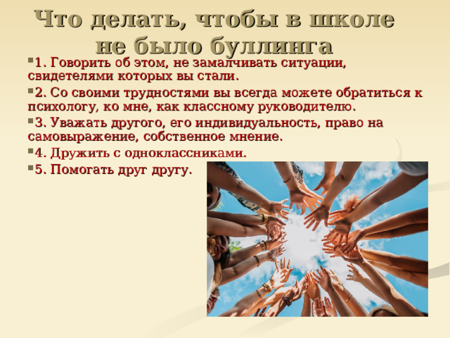 Что делать, чтобы в школе не было буллинга   1. Говорить об этом, не замалчивать ситуации, свидетелями которых вы стали. 2. Со своими трудностями вы всегда можете обратиться к психологу, ко мне, как классному руководителю. 3. Уважать другого, его индивидуальность, право на самовыражение, собственное мнение. 4. Дружить с одноклассниками. 5. Помогать друг другу.  