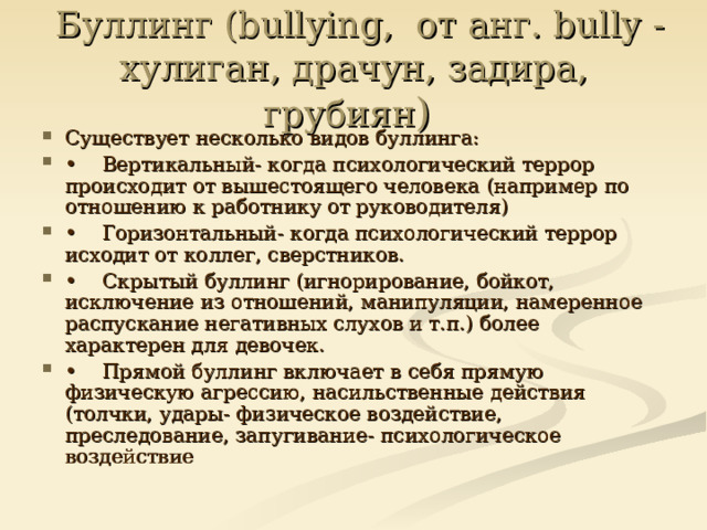   Буллинг (bullying,  от анг. bully - хулиган, драчун, задира, грубиян )  Существует несколько видов буллинга: •  Вертикальный- когда психологический террор происходит от вышестоящего человека (например по отношению к работнику от руководителя) •  Горизонтальный- когда психологический террор исходит от коллег, сверстников. •  Скрытый буллинг (игнорирование, бойкот, исключение из отношений, манипуляции, намеренное распускание негативных слухов и т.п.) более характерен для девочек. •  Прямой буллинг включает в себя прямую физическую агрессию, насильственные действия (толчки, удары- физическое воздействие, преследование, запугивание- психологическое воздействие  