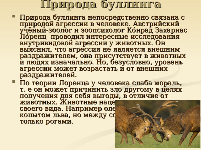 Природа буллинга Природа буллинга непосредственно связана с природой агрессии в человеке. Австрийский учёный-зоолог и зоопсихолог Ко́нрад Захариас Ло́ренц проводил интересные исследования внутривидовой агрессии у животных. Он выяснил, что агрессия не является внешним раздражителем, она присутствует в животных и людях изначально. Но, безусловно, уровень агрессии может возрастать и от внешних раздражителей. По теории Лоренца у человека слаба мораль, т. е он может причинить зло другому в целях получения для себя выгоды, в отличие от животных. Животные нацелены на сохранение своего вида. Например олень может ударить копытом льва, но между собой олени борются только рогами.  