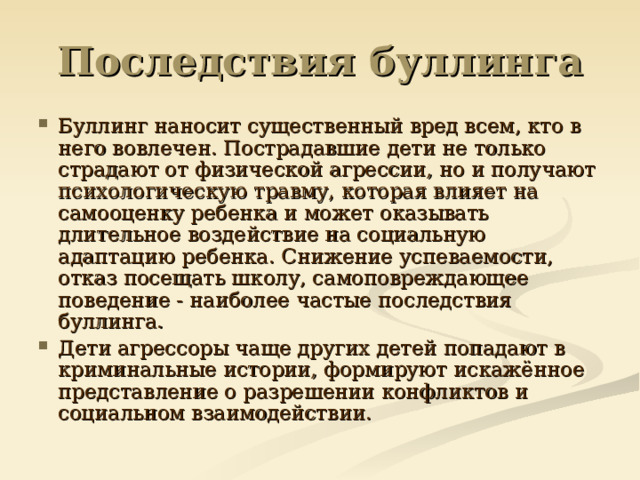 Последствия буллинга Буллинг наносит существенный вред всем, кто в него вовлечен. Пострадавшие дети не только страдают от физической агрессии, но и получают психологическую травму, которая влияет на самооценку ребенка и может оказывать длительное воздействие на социальную адаптацию ребенка. Снижение успеваемости, отказ посещать школу, самоповреждающее поведение - наиболее частые последствия буллинга. Дети агрессоры чаще других детей попадают в криминальные истории, формируют искажённое представление о разрешении конфликтов и социальном взаимодействии.  