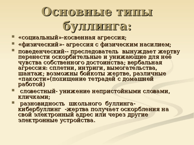 Основные типы буллинга: «социальный»-косвенная агрессия; «физический»- агрессия с физическим насилием; поведенческий-- преследователь  вынуждает жертву перенести оскорбительные и унижающие для неё чувства собственного достоинства; вербальная агрессия: сплетни, интриги, вымогательства, шантаж; возможны бойкоты жертве, различные «пакости»(похищение тетрадей с домашней работой)  словестный- унижение непристойными словами, кличками;  разновидность  школьного  буллинга-  кибербуллинг  -жертва получает оскорбления на свой электронный адрес или через другие электронные устройства.   