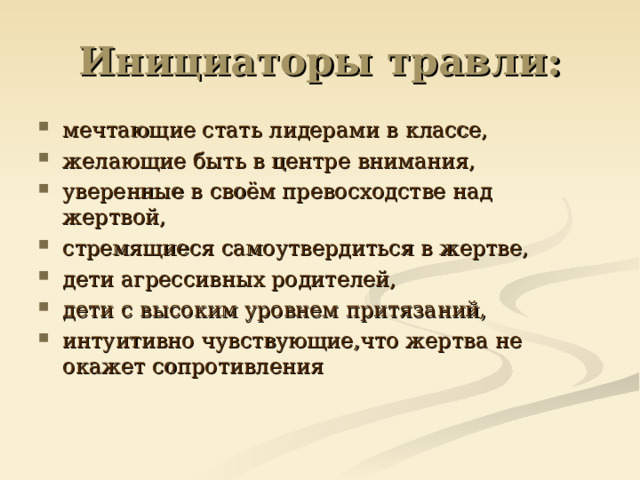 Инициаторы травли: мечтающие стать лидерами в классе, желающие быть в центре внимания, уверенные в своём превосходстве над жертвой, стремящиеся самоутвердиться в жертве, дети агрессивных родителей, дети с высоким уровнем притязаний, интуитивно чувствующие,что жертва не окажет сопротивления   