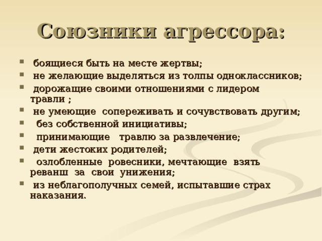 Союзники агрессора:  боящиеся быть на месте жертвы;   не желающие выделяться из толпы одноклассников;   дорожащие своими отношениями с лидером травли ;   не умеющие  сопереживать и сочувствовать другим;   без собственной инициативы;   принимающие   травлю за развлечение;  дети жестоких родителей;   озлобленные  ровесники, мечтающие  взять реванш  за  свои  унижения;   из неблагополучных семей, испытавшие страх наказания. 