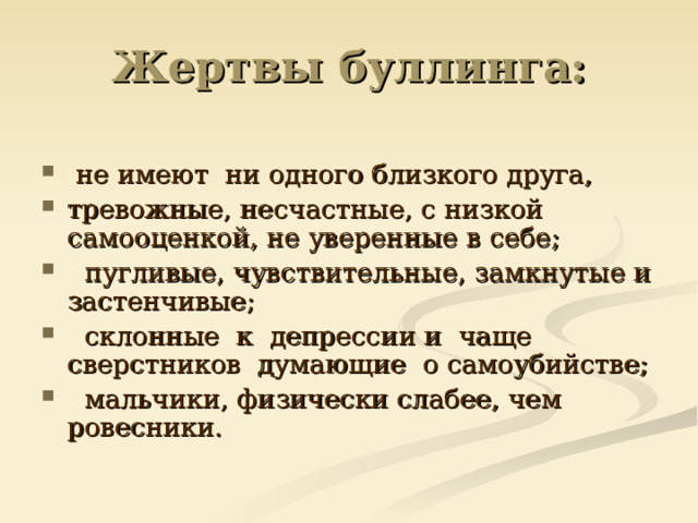 Жертвы буллинга:  не имеют  ни одного близкого друга, тревожные, несчастные, с низкой самооценкой, не уверенные в себе;   пугливые, чувствительные, замкнутые и застенчивые;   склонные  к  депрессии и  чаще  сверстников  думающие  о самоубийстве;   мальчики, физически слабее, чем ровесники. 