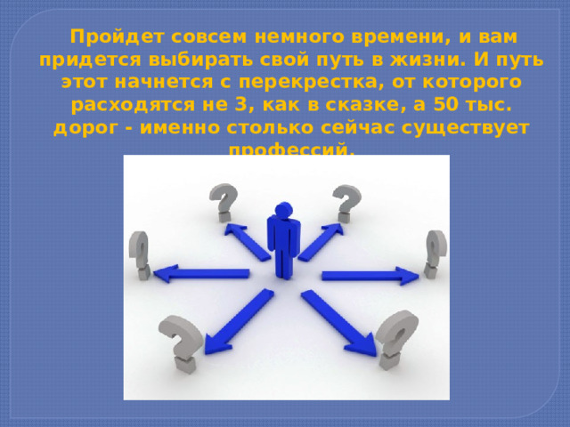   Пройдет совсем немного вре­мени, и вам придется выбирать свой путь в жизни. И путь этот начнет­ся с перекрестка, от которого расходятся не 3, как в сказке, а 50 тыс. дорог - именно столько сейчас существует профессий. 