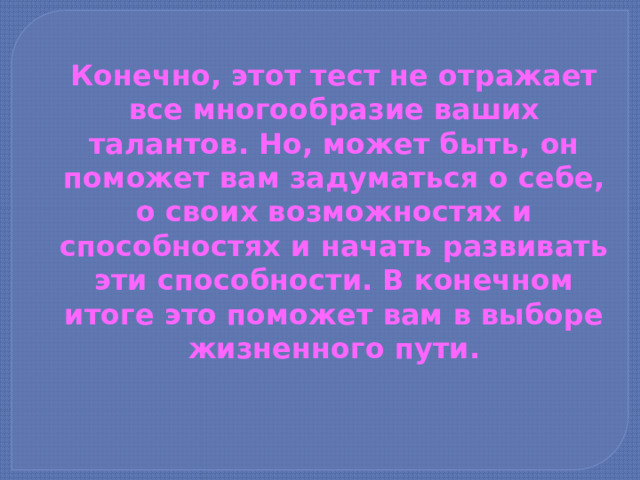Конечно, этот тест не отражает все многообразие ваших талантов. Но, может быть, он поможет вам задуматься о себе, о своих возможно­стях и способностях и начать развивать эти способности. В конечном итоге это поможет вам в выборе жизненного пути. 