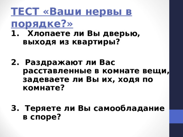 ТЕСТ «Ваши нервы в порядке?» 1. Хлопаете ли Вы дверью, выходя из квартиры?  2. Раздражают ли Вас расставленные в комнате вещи, задеваете ли Вы их, ходя по комнате?  3. Теряете ли Вы самообладание в споре? 