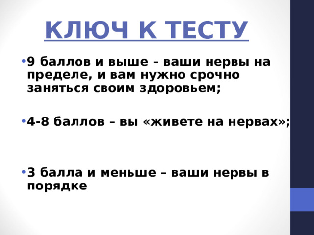КЛЮЧ К ТЕСТУ 9 баллов и выше – ваши нервы на пределе, и вам нужно срочно заняться своим здоровьем;  4-8 баллов – вы «живете на нервах»;   3 балла и меньше – ваши нервы в порядке  