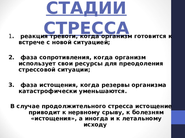 СТАДИИ СТРЕССА 1 . реакция тревоги, когда организм готовится к встрече с новой ситуацией;  2. фаза сопротивления, когда организм использует свои ресурсы для преодоления стрессовой ситуации;  3. фаза истощения, когда резервы организма катастрофически уменьшаются.  В случае продолжительного стресса истощение приводит к нервному срыву, к болезням «истощения», а иногда и к летальному исходу 