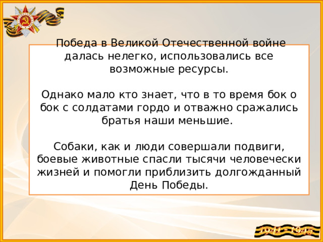  Победа в Великой Отечественной войне далась нелегко, использовались все возможные ресурсы. Однако мало кто знает, что в то время бок о бок с солдатами гордо и отважно сражались братья наши меньшие.  Собаки, как и люди совершали подвиги, боевые животные спасли тысячи человечески жизней и помогли приблизить долгожданный День Победы. 