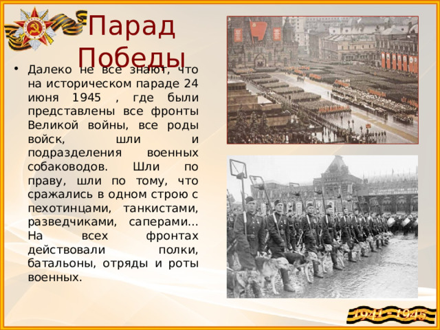 Парад Победы Далеко не все знают, что на историческом параде 24 июня 1945 , где были представлены все фронты Великой войны, все роды войск, шли и подразделения военных собаководов. Шли по праву, шли по тому, что сражались в одном строю с пехотинцами, танкистами, разведчиками, саперами... На всех фронтах действовали полки, батальоны, отряды и роты военных. 