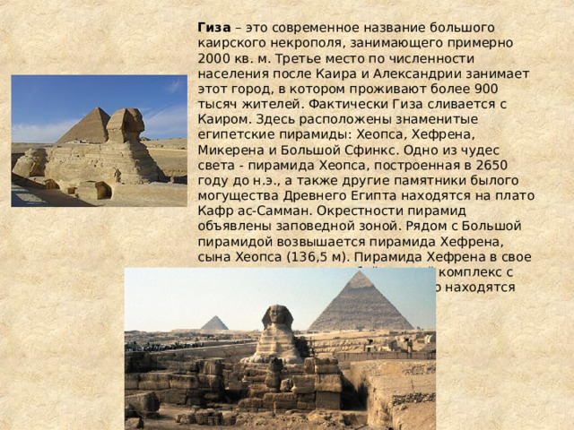 Гиза – это современное название большого каирского некрополя, занимающего примерно 2000 кв. м. Третье место по численности населения после Каира и Александрии занимает этот город, в котором проживают более 900 тысяч жителей. Фактически Гиза сливается с Каиром. Здесь расположены знаменитые египетские пирамиды: Хеопса, Хефрена, Микерена и Большой Сфинкс. Одно из чудес света - пирамида Хеопса, построенная в 2650 году до н.э., а также другие памятники былого могущества Древнего Египта находятся на плато Кафр ас-Самман. Окрестности пирамид объявлены заповедной зоной. Рядом с Большой пирамидой возвышается пирамида Хефрена, сына Хеопса (136,5 м). Пирамида Хефрена в свое время представляла собой единый комплекс с гранитным храмом, руины которого находятся около Большого Сфинкса. 