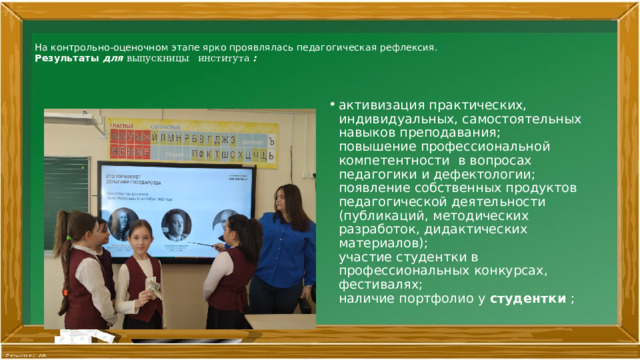 На контрольно-оценочном этапе ярко проявлялась педагогическая рефлексия.  Результаты для выпускницы института :      активизация практических, индивидуальных, самостоятельных навыков преподавания;  повышение профессиональной компетентности в вопросах педагогики и дефектологии;  появление собственных продуктов педагогической деятельности (публикаций, методических разработок, дидактических материалов);  участие студентки в профессиональных конкурсах, фестивалях;  наличие портфолио у студентки ;   