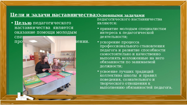 Цели и задачи наставничества:   Основными задачами педагогического наставничества являются: привитие молодым специалистам интереса к педагогической деятельности; ускорение процесса профессионального становления педагога и развитие способности самостоятельно и качественно выполнять возложенные на него обязанности по занимаемой должности; усвоение лучших традиций коллектива школы и правил поведения, сознательного и творческого отношения к выполнению обязанностей педагога. Целью педагогического наставничества является оказание помощи молодым специалистам в их профессиональном становлении. 