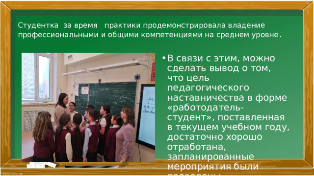 Студентка за время практики продемонстрировала владение профессиональными и общими компетенциями на среднем уровне .   В связи с этим, можно сделать вывод о том, что цель педагогического наставничества в форме «работодатель-студент», поставленная в текущем учебном году, достаточно хорошо отработана, запланированные мероприятия были проведены . 