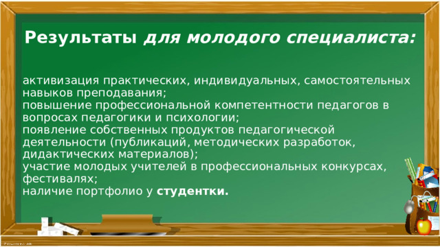 Результаты для молодого специалиста:       активизация практических, индивидуальных, самостоятельных навыков преподавания;  повышение профессиональной компетентности педагогов в вопросах педагогики и психологии;  появление собственных продуктов педагогической деятельности (публикаций, методических разработок, дидактических материалов);  участие молодых учителей в профессиональных конкурсах, фестивалях;  наличие портфолио у студентки.   