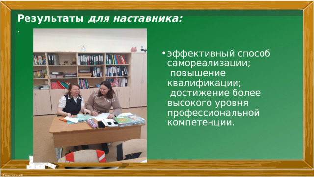 Результаты для наставника:  .   эффективный способ самореализации;  повышение квалификации;  достижение более высокого уровня профессиональной компетенции.   