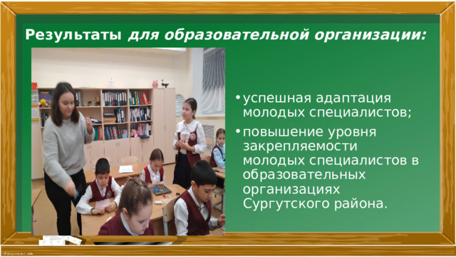 Результаты для образовательной организации:   успешная адаптация молодых специалистов; повышение уровня закрепляемости молодых специалистов в образовательных организациях Сургутского района. 