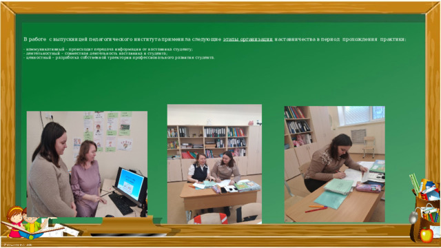      В работе с выпускницей педагогического института применила следующие этапы организации наставничества в период  прохождения практики:   - коммуникативный – происходит передача информации от наставника студенту;  - деятельностный – совместная деятельность наставника и студента;  - ценностный – разработка собственной траектории профессионального развития студента.   