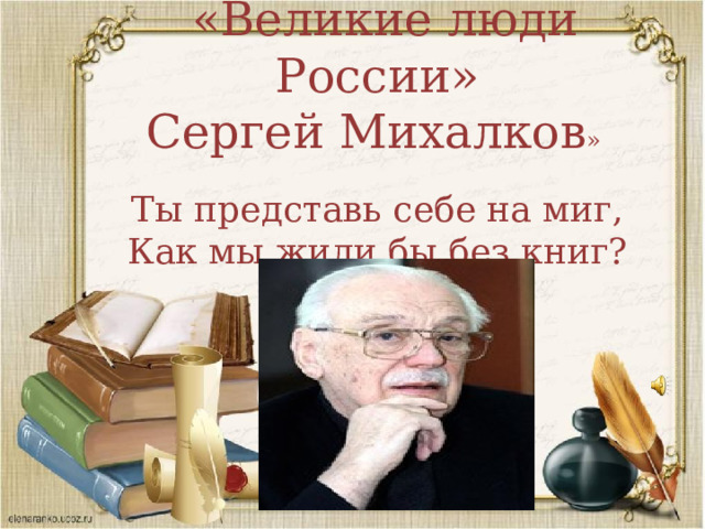  «Великие люди России» Сергей Михалков » Ты представь себе на миг, Как мы жили бы без книг?  