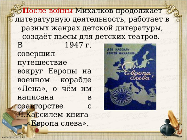 П осле войны Михалков продолжает литературную деятельность, работает в разных жанрах детской литературы, создаёт пьесы для детских театров. В 1947 г. совершил путешествие вокруг Европы на военном корабле «Лена», о чём им написана в соавторстве с Л.Кассилем книга «Европа слева». 
