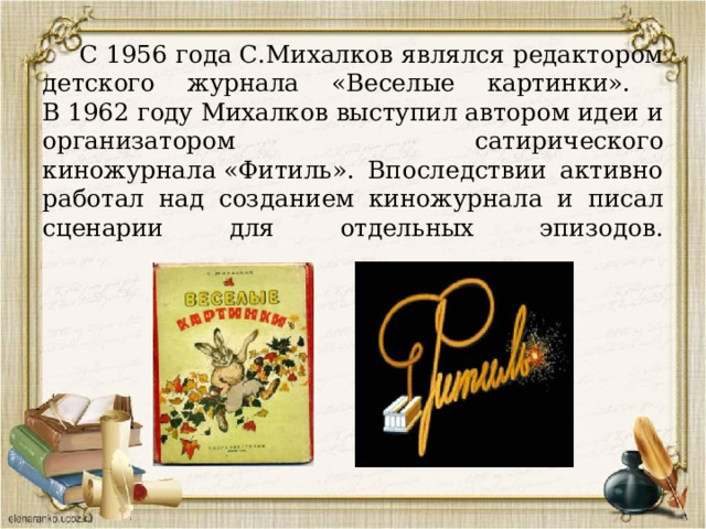  С 1956 года С.Михалков являлся редактором детского журнала «Веселые картинки».  В 1962 году Михалков выступил автором идеи и организатором сатирического киножурнала «Фитиль». Впоследствии активно работал над созданием киножурнала и писал сценарии для отдельных эпизодов.   