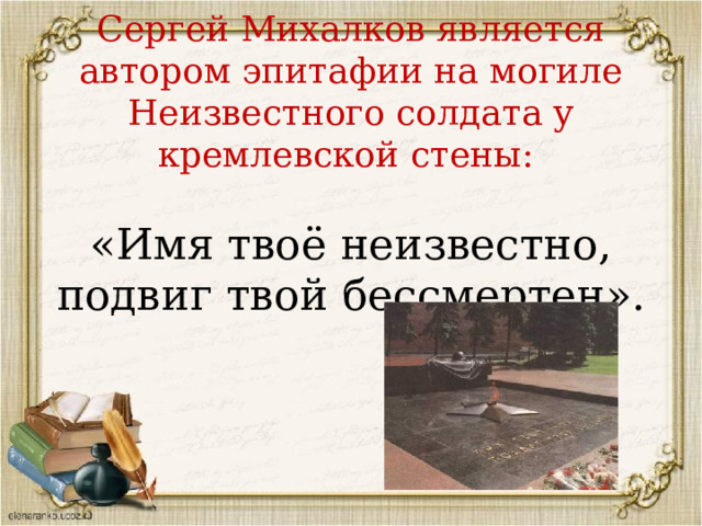 Сергей Михалков является автором эпитафии на могиле Неизвестного солдата у кремлевской стены:   «Имя твоё неизвестно, подвиг твой бессмертен».   