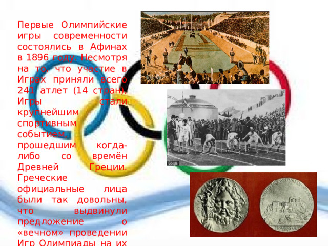 Первые Олимпийские игры современности состоялись в Афинах в 1896 году. Несмотря на то, что участие в Играх приняли всего 241 атлет (14 стран), Игры стали крупнейшим спортивным событием, прошедшим когда-либо со времён Древней Греции. Греческие официальные лица были так довольны, что выдвинули предложение о «вечном» проведении Игр Олимпиады на их родине, в Греции. Но МОК ввёл ротацию между разными государствами, чтобы каждые 4 года Игры меняли место проведения. 