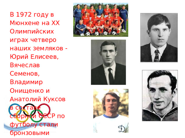 В 1972 году в Мюнхене на XX Олимпийских играх четверо наших земляков - Юрий Елисеев, Вячеслав Семенов, Владимир Онищенко и Анатолий Куксов в составе сборной СССР по футболу стали бронзовыми призерами. 