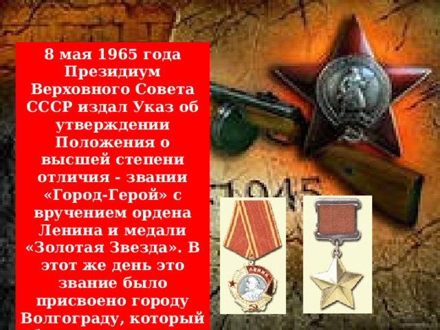  8 мая 1965 года Президиум Верховного Совета СССР издал Указ об утверждении Положения о высшей степени отличия - звании «Город-Герой» с вручением ордена Ленина и медали «Золотая Звезда». В этот же день это звание было присвоено городу Волгограду, который был переименован 10 ноября 1961 года 