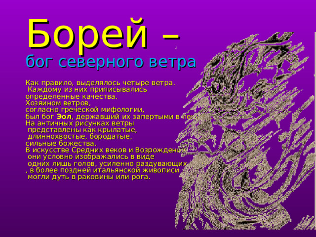          Борей –  бог северного ветра   Как правило, выделялось четыре ветра.  Каждому из них приписывались  определенные качества.  Хозяином ветров,  согласно греческой мифологии,  был бог Эол , державший их запертыми в пещере.  На античных рисунках ветры  представлены как крылатые,  длиннохвостые, бородатые,  сильные божества.  В искусстве Средних веков и Возрождения  они условно изображались в виде  одних лишь голов, усиленно раздувающих щеки  , в более поздней итальянской живописи  могли дуть в раковины или рога.     