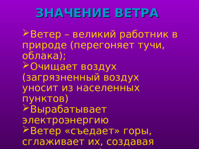 ЗНАЧЕНИЕ ВЕТРА   Ветер – великий работник в природе (перегоняет тучи, облака) ; Очищает воздух (загрязненный воздух уносит из населенных пунктов) Вырабатывает электроэнергию Ветер «съедает» горы, сглаживает их, создавая причудливые формы рельефа Помогал мореплавателям Переносит семена растений и споры грибов 