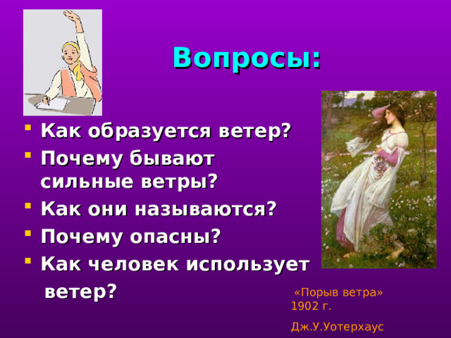 Вопросы: Как образуется ветер? Почему бывают сильные ветры? Как они называются? Почему опасны? Как человек использует  ветер?  проверка полученных знаний.  «Порыв ветра» 1902 г. Дж.У.Уотерхаус  