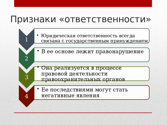 1 Юридическая ответственность всегда связана с государственным принуждением Юридическая ответственность всегда связана с государственным принуждением 2 В ее основе лежит правонарушение В ее основе лежит правонарушение 3 Она реализуется в процессе правовой деятельности правоохранительных органов Она реализуется в процессе правовой деятельности правоохранительных органов 4 Ее последствиями могут стать негативные явления Ее последствиями могут стать негативные явления Признаки «ответственности» 