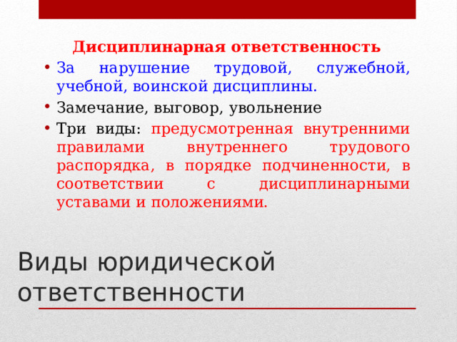 Дисциплинарная ответственность За нарушение трудовой, служебной, учебной, воинской дисциплины. Замечание, выговор, увольнение Три виды: предусмотренная внутренними правилами внутреннего трудового распорядка, в порядке подчиненности, в соответствии с дисциплинарными уставами и положениями.   Виды юридической ответственности 