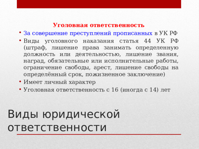 Уголовная ответственность За совершение преступлений прописанных в УК РФ Виды уголовного наказания статья 44 УК РФ (штраф, лишение права занимать определенную должность или деятельностью, лишение звания, наград, обязательные или исполнительные работы, ограничение свободы, арест, лишение свободы на определённый срок, пожизненное заключение) Имеет личный характер Уголовная ответственность с 16 (иногда с 14) лет Виды юридической ответственности 