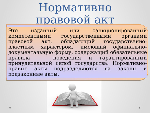 Нормативно правовой акт Это изданный или санкционированный компетентными государственными органами правовой акт, обладающий государственно-властным характером, имеющий официально-документальную форму, содержащий обязательные правила поведения и гарантированный принудительной силой государства. Нормативно-правые акты подразделяются на законы и подзаконные акты. 