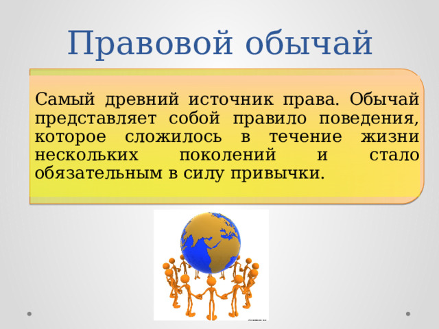 Правовой обычай Самый древний источник права. Обычай представляет собой правило поведения, которое сложилось в течение жизни нескольких поколений и стало обязательным в силу привычки. 