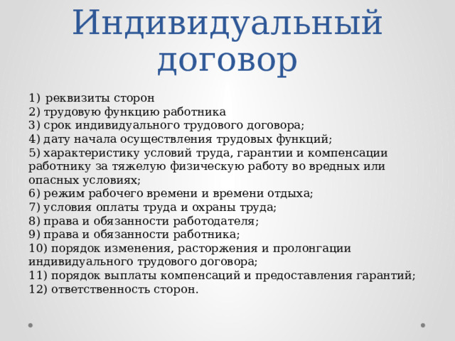 Индивидуальный договор реквизиты сторон 2) трудовую функцию работника  3) срок индивидуального трудового договора;   4) дату начала осуществления трудовых функций;   5) характеристику условий труда, гарантии и компенсации работнику за тяжелую физическую работу во вредных или опасных условиях;   6) режим рабочего времени и времени отдыха;   7) условия оплаты труда и охраны труда;   8) права и обязанности работодателя;   9) права и обязанности работника;   10) порядок изменения, расторжения и пролонгации индивидуального трудового договора;   11) порядок выплаты компенсаций и предоставления гарантий;   12) ответственность сторон. 