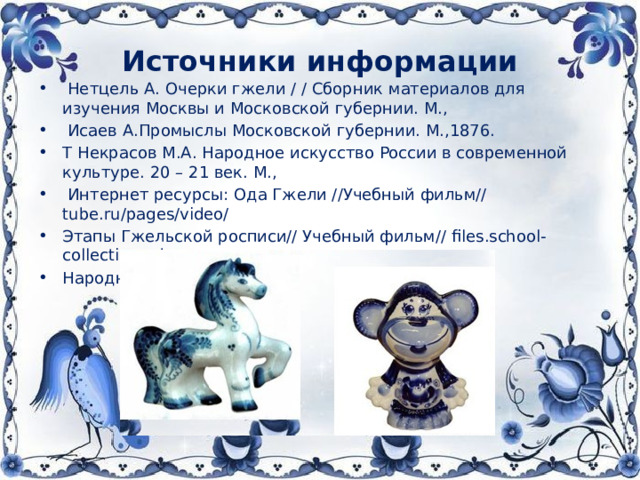 Источники информации  Нетцель А. Очерки гжели / / Сборник материалов для изучения Москвы и Московской губернии. М.,  Исаев А.Промыслы Московской губернии. М.,1876. Т Некрасов М.А. Народное искусство России в современной культуре. 20 – 21 век. М.,  Интернет ресурсы: Ода Гжели //Учебный фильм// tube.ru/pages/video/ Этапы Гжельской росписи// Учебный фильм// files.school-collection.edu.ru Народные промыслы: стихи, частушки,загадки//  