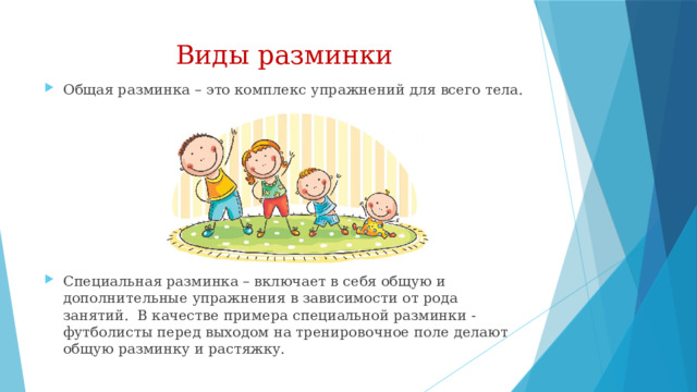 Виды разминки Общая разминка – это комплекс упражнений для всего тела. Специальная разминка – включает в себя общую и дополнительные упражнения в зависимости от рода занятий. В качестве примера специальной разминки - футболисты перед выходом на тренировочное поле делают общую разминку и растяжку. 