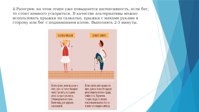 4.Разогрев: на этом этапе уже повышается интенсивность, если бег, то стоит немного ускориться. В качестве альтернативы можно использовать прыжки на скакалке, прыжки с махами руками в сторону или бег с подниманием колен. Выполнять 2-3 минуты. 