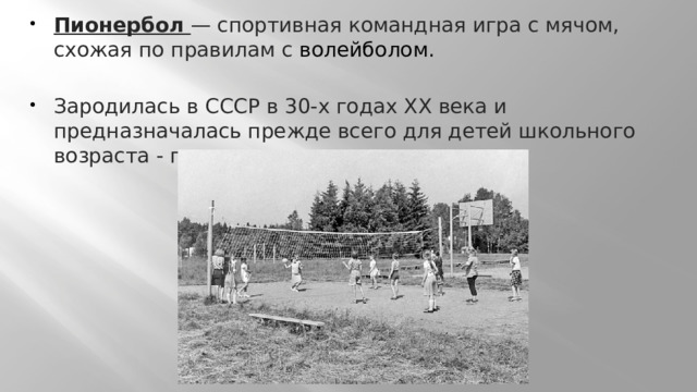 Пионербол  — спортивная командная игра с мячом, схожая по правилам с волейболом. Зародилась в СССР в 30-х годах XX века и предназначалась прежде всего для детей школьного возраста - пионеров.  